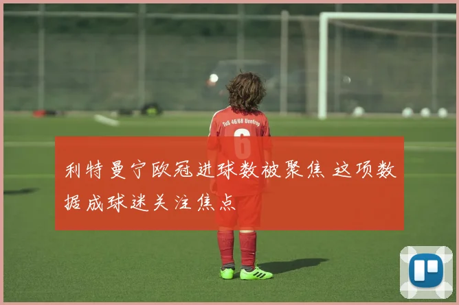 利特曼宁欧冠进球数被聚焦 这项数据成球迷关注焦点
