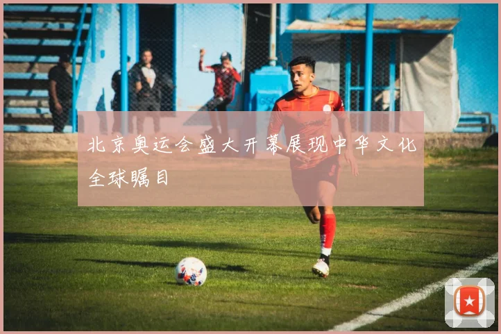 北京奥运会盛大开幕展现中华文化全球瞩目