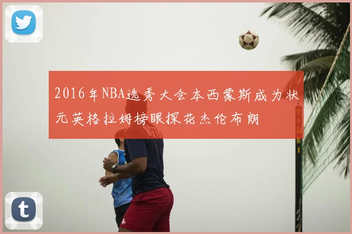2016年NBA选秀大会本西蒙斯成为状元英格拉姆榜眼探花杰伦布朗