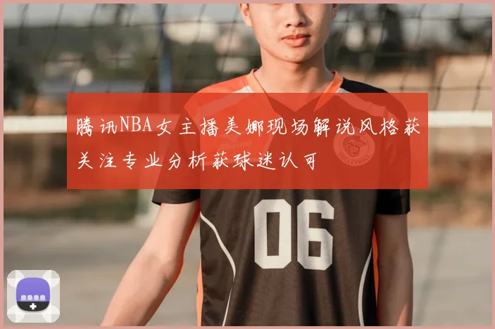 腾讯NBA女主播美娜现场解说风格获关注专业分析获球迷认可