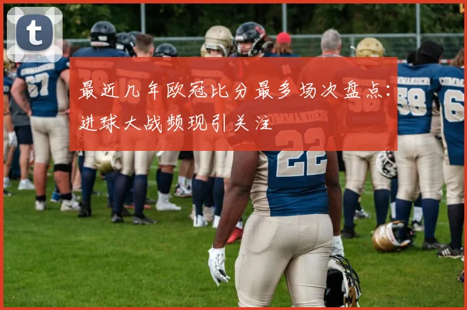 最近几年欧冠比分最多场次盘点：进球大战频现引关注