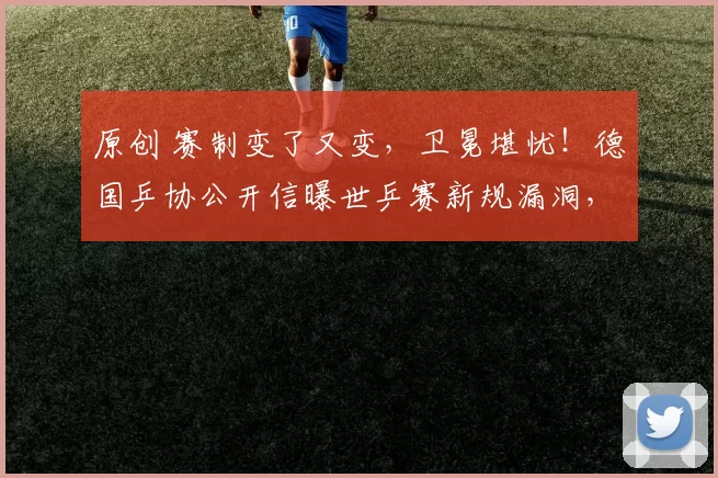 原创 赛制变了又变，卫冕堪忧！德国乒协公开信曝世乒赛新规漏洞，国乒能否双线夺冠