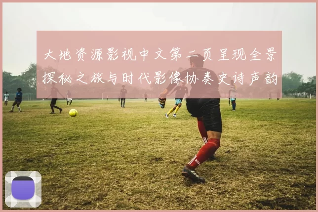 大地资源影视中文第二页呈现全景探秘之旅与时代影像协奏史诗声韵