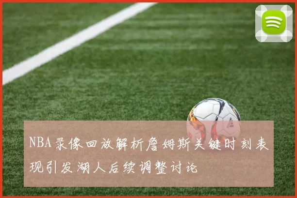 NBA录像回放解析詹姆斯关键时刻表现引发湖人后续调整讨论