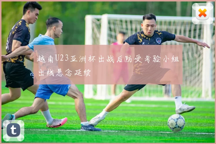 越南U23亚洲杯出战后防受考验小组出线悬念延续