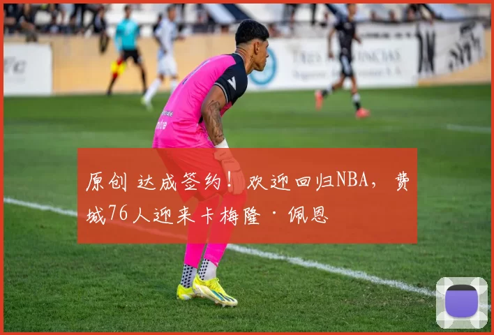 原创 达成签约!欢迎回归NBA,费城76人迎来卡梅隆·佩恩