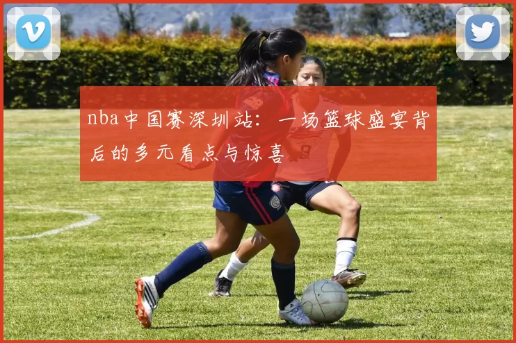 nba中国赛深圳站:一场篮球盛宴背后的多元看点与惊喜