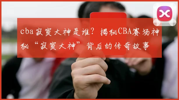 cba寂寞大神是谁?揭秘CBA赛场神秘“寂寞大神”背后的传奇故事