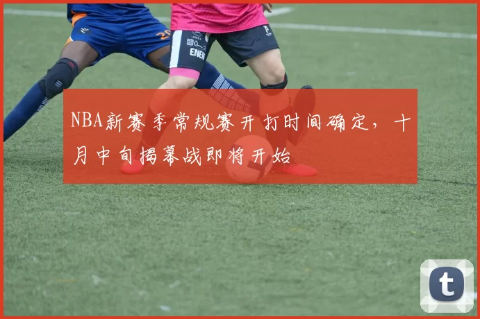 NBA新赛季常规赛开打时间确定，十月中旬揭幕战即将开始