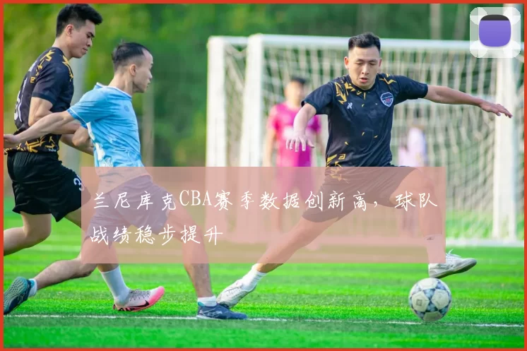 兰尼库克CBA赛季数据创新高,球队战绩稳步提升