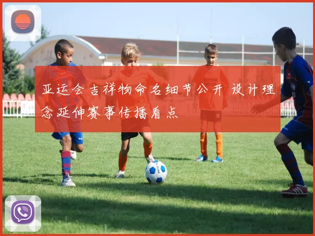 亚运会吉祥物命名细节公开 设计理念延伸赛事传播看点