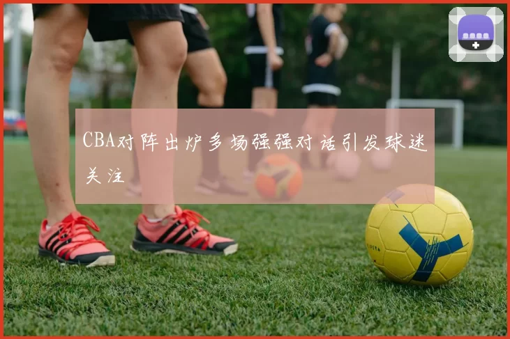 CBA对阵出炉多场强强对话引发球迷关注