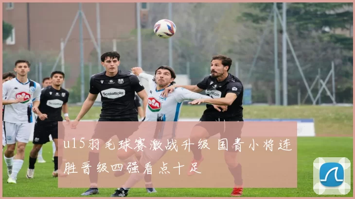 u15羽毛球赛激战升级 国青小将连胜晋级四强看点十足