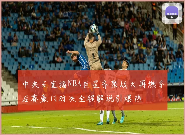 中央五直播NBA巨星齐聚战火再燃季后赛豪门对决全程解说引爆热