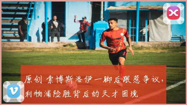 原创 索博斯洛伊一脚后跟惹争议,利物浦险胜背后的天才困境