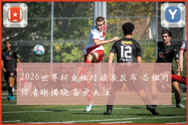 2026世界杯分组对战表发布 各组对阵清晰揭晓 备受关注