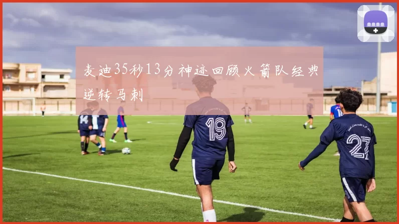 麦迪35秒13分神迹回顾火箭队经典逆转马刺