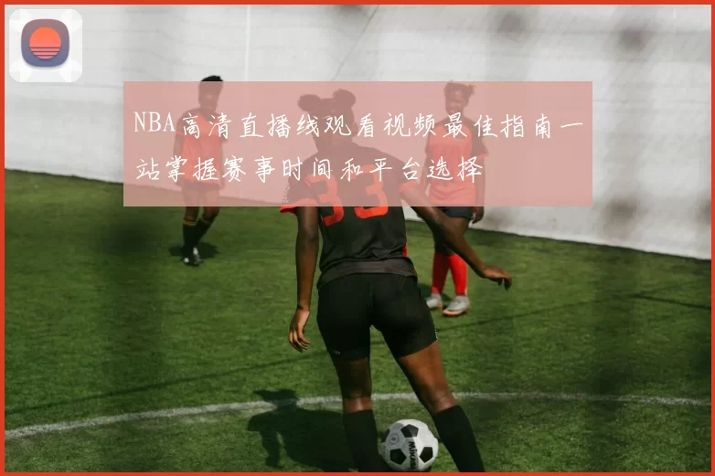 NBA高清直播线观看视频最佳指南一站掌握赛事时间和平台选择