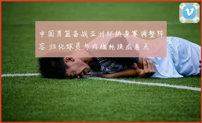 中国男篮备战亚洲杯热身赛调整阵容 归化球员与内线轮换成看点