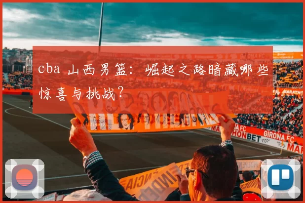 cba 山西男篮：崛起之路暗藏哪些惊喜与挑战？