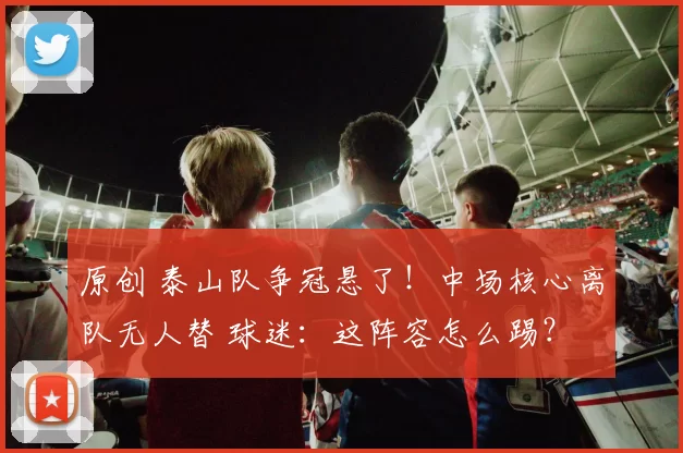 原创 泰山队争冠悬了！中场核心离队无人替 球迷：这阵容怎么踢？