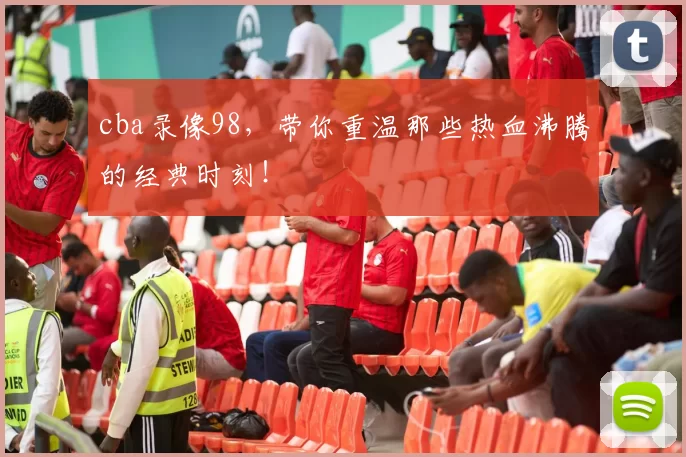 cba录像98,带你重温那些热血沸腾的经典时刻!
