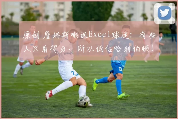 原创 詹姆斯嘲讽Excel球迷:有些人只看得分,所以低估哈利伯顿!