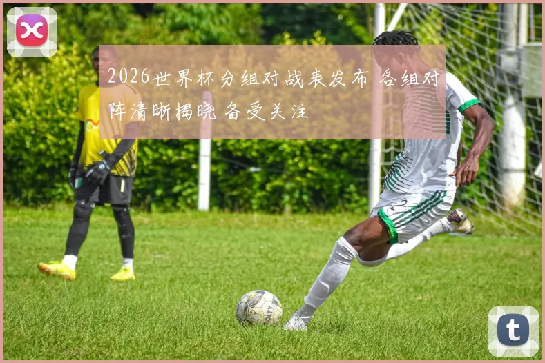 2026世界杯分组对战表发布 各组对阵清晰揭晓 备受关注