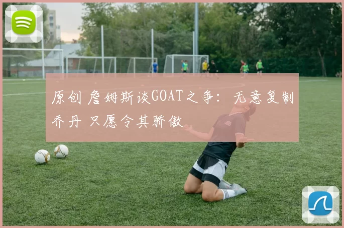 原创 詹姆斯谈GOAT之争：无意复制乔丹 只愿令其骄傲