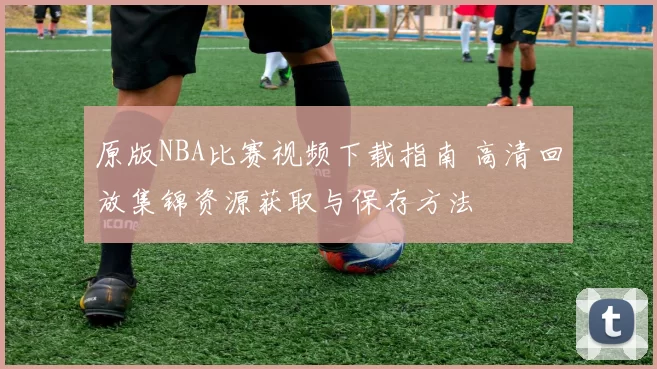 原版NBA比赛视频下载指南 高清回放集锦资源获取与保存方法