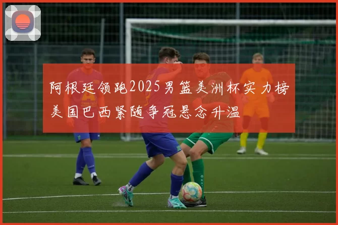 阿根廷领跑2025男篮美洲杯实力榜美国巴西紧随争冠悬念升温