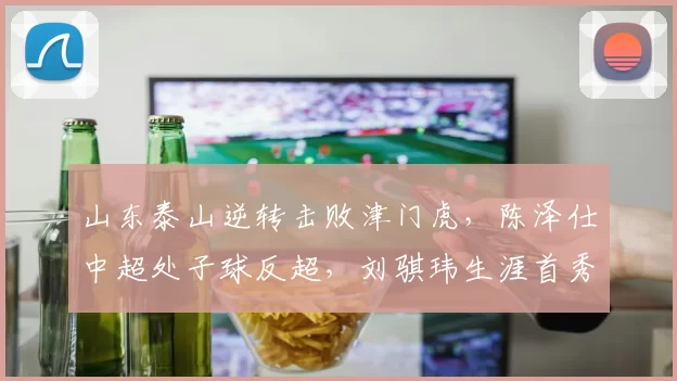 山东泰山逆转击败津门虎，陈泽仕中超处子球反超，刘骐玮生涯首秀