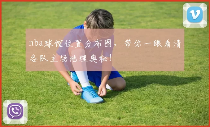 nba球馆位置分布图,带你一眼看清各队主场地理奥秘!