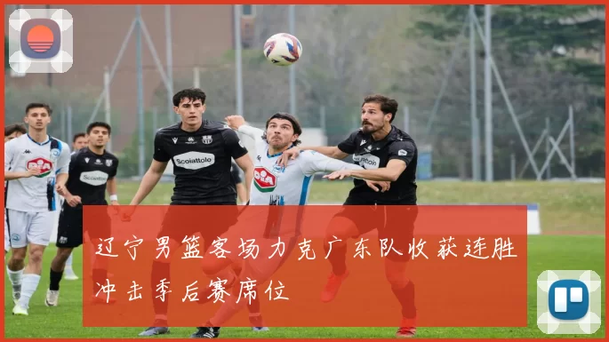 辽宁男篮客场力克广东队收获连胜冲击季后赛席位
