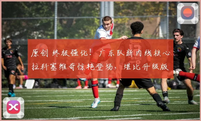 原创 终极强化！广东队新内线核心拉科塞维奇惊艳登场，堪比升级版胡金秋