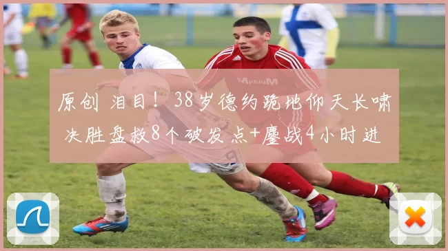 原创 泪目！38岁德约跪地仰天长啸 决胜盘救8个破发点+鏖战4小时进决赛