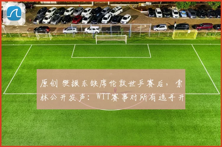 原创 樊振东缺席伦敦世乒赛后，索林公开发声：WTT赛事对所有选手开放！