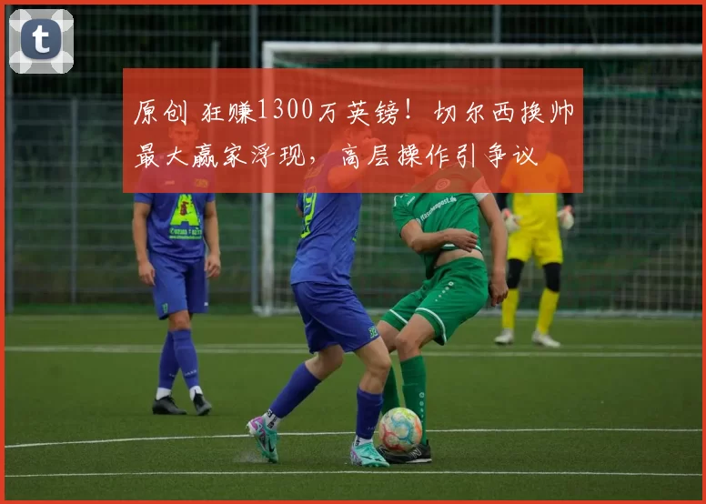 原创 狂赚1300万英镑！切尔西换帅最大赢家浮现，高层操作引争议