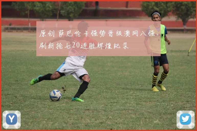 原创 萨巴伦卡强势晋级澳网八强,刷新抢七20连胜辉煌纪录