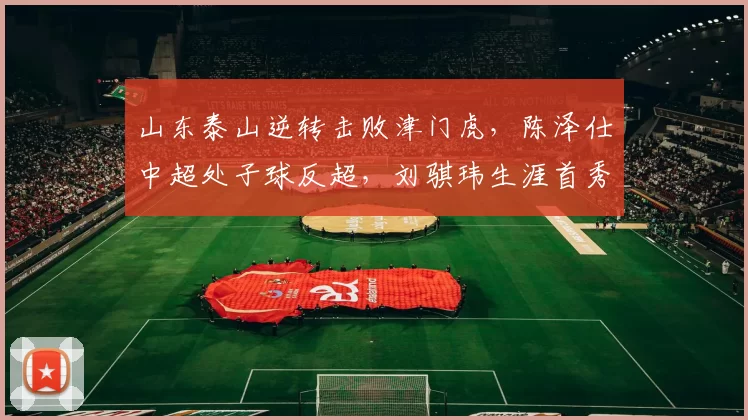 山东泰山逆转击败津门虎，陈泽仕中超处子球反超，刘骐玮生涯首秀