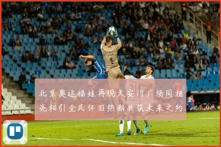 北京奥运福娃再现天安门广场同框亮相引全民怀旧热潮共筑未来之约