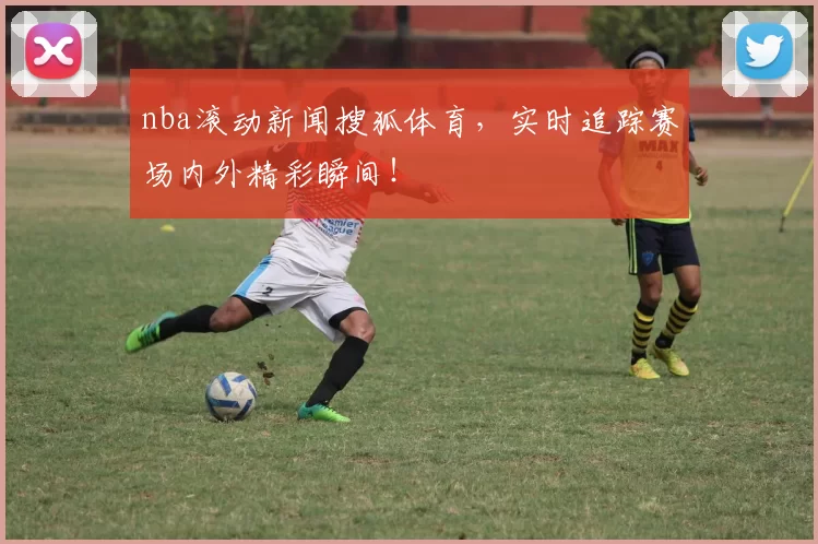 nba滚动新闻搜狐体育,实时追踪赛场内外精彩瞬间!