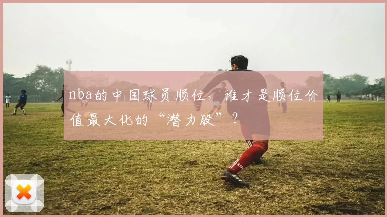nba的中国球员顺位,谁才是顺位价值最大化的“潜力股”?