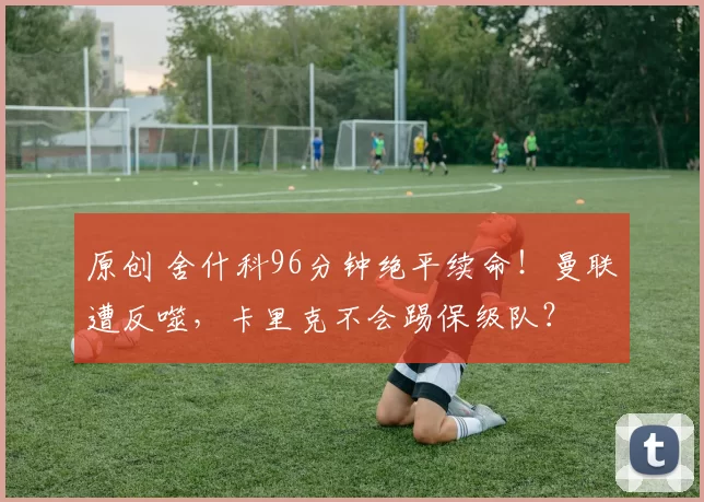 原创 舍什科96分钟绝平续命!曼联遭反噬,卡里克不会踢保级队?