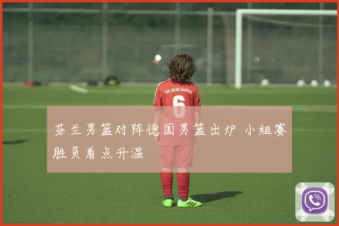 芬兰男篮对阵德国男篮出炉 小组赛胜负看点升温