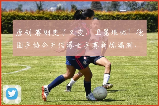 原创 赛制变了又变，卫冕堪忧！德国乒协公开信曝世乒赛新规漏洞，国乒能否双线夺冠