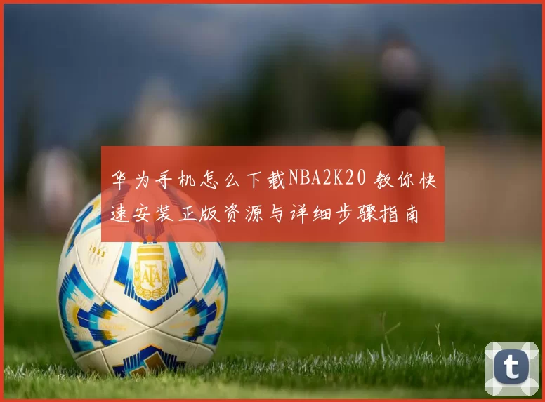 华为手机怎么下载NBA2K20 教你快速安装正版资源与详细步骤指南