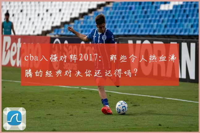 cba八强对阵2017：那些令人热血沸腾的经典对决你还记得吗？