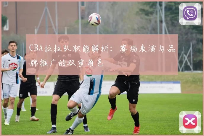 CBA拉拉队职能解析:赛场表演与品牌推广的双重角色