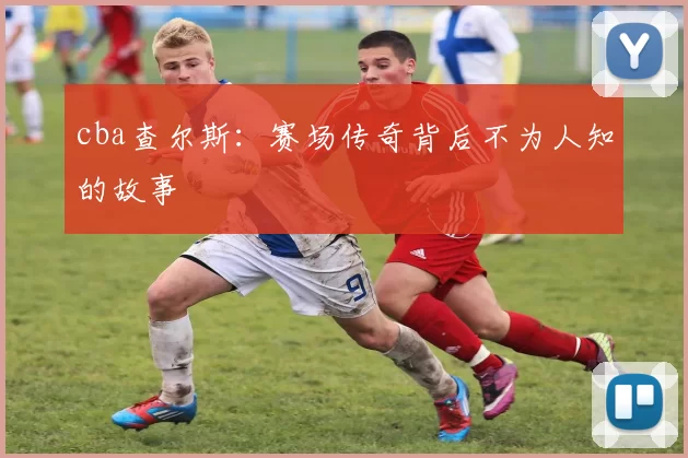 cba查尔斯:赛场传奇背后不为人知的故事